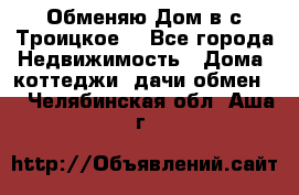 Обменяю Дом в с.Троицкое  - Все города Недвижимость » Дома, коттеджи, дачи обмен   . Челябинская обл.,Аша г.